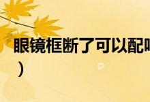 眼镜框断了可以配吗（眼镜框断了可以换框吗）