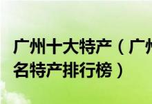 广州十大特产（广州特产有哪些值得带广州著名特产排行榜）