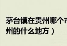 茅台镇在贵州哪个市的哪个县（茅台镇位于贵州的什么地方）