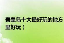 秦皇岛十大最好玩的地方（秦皇岛好玩的景点排名秦皇岛哪里好玩）