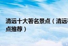 清远十大著名景点（清远著名旅游景点介绍清远最有名的景点推荐）