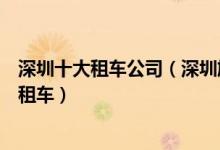 深圳十大租车公司（深圳旅游租车公司哪个好深圳哪里可以租车）