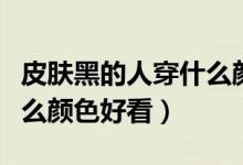 皮肤黑的人穿什么颜色合适（皮肤黑的人穿什么颜色好看）