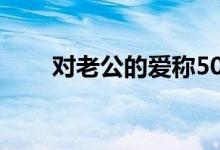 对老公的爱称50个（对老公的爱称）