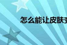 怎么能让皮肤变白（需要怎么做）