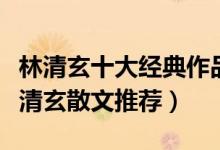 林清玄十大经典作品（林清玄的作品有哪些林清玄散文推荐）