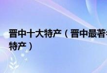 晋中十大特产（晋中最著名的特产有哪些晋中值得带走的土特产）
