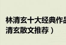 林清玄十大经典作品（林清玄的作品有哪些林清玄散文推荐）