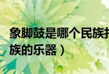象脚鼓是哪个民族打击乐器（象脚鼓是哪个民族的乐器）