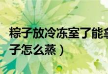 粽子放冷冻室了能拿出来直接蒸吗（冷冻的粽子怎么蒸）