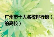 广州市十大名校排行榜（广州最好的十所大学广州市最出名的高校）