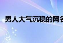  男人大气沉稳的网名2021 好听的男生网名 