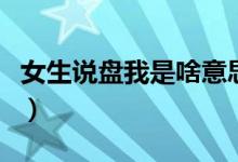 女生说盘我是啥意思（女生说盘你是什么意思）