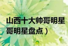 山西十大帅哥明星（山西男明星有哪些山西帅哥明星盘点）