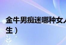 金牛男痴迷哪种女人（金牛男喜欢什么样的女生）