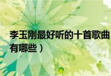 李玉刚最好听的十首歌曲（李玉刚歌曲精选李玉刚经典歌曲有哪些）