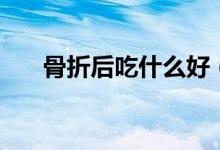 骨折后吃什么好（骨折病人吃些什么）