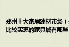 郑州十大家居建材市场（郑州最大建材批发市场在哪里郑州比较实惠的家具城有哪些）