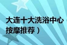 大连十大洗浴中心（大连哪家洗浴好大连洗浴按摩推荐）