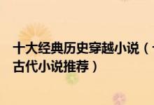 十大经典历史穿越小说（十大必看架空历史小说好看的穿越古代小说推荐）
