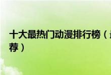 十大最热门动漫排行榜（最火动漫排名前十超高人气动漫推荐）