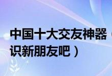 中国十大交友神器（热门交友软件推荐快来认识新朋友吧）