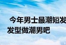  今年男士最潮短发发型有哪些 一起剪个短发发型做潮男吧 
