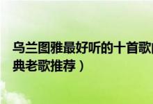 乌兰图雅最好听的十首歌曲（乌兰图雅歌曲精选乌兰图雅经典老歌推荐）