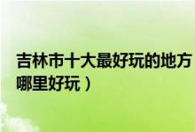 吉林市十大最好玩的地方（吉林市有什么好玩的地方吉林市哪里好玩）