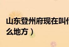 山东登州府现在叫什么（山东登州府现在叫什么地方）