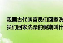 我国古代叫官员们回家洗澡的假期叫什么?（我国古代叫官员们回家洗澡的假期叫什么）