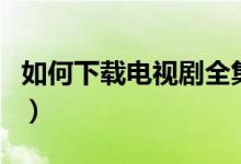 如何下载电视剧全集到手机（如何下载电视剧）