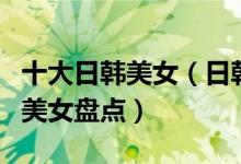 十大日韩美女（日韩美女排行榜日韩最好看的美女盘点）