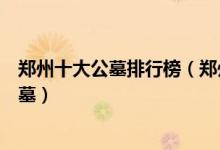 郑州十大公墓排行榜（郑州墓地陵园哪个好郑州风水好的公墓）