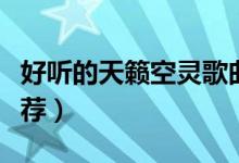 好听的天籁空灵歌曲（好听的天籁空灵歌曲推荐）