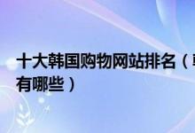 十大韩国购物网站排名（韩国购物网站排行榜韩国代购网站有哪些）