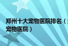 郑州十大宠物医院排名（郑州动物医院哪个好郑州口碑好的宠物医院）