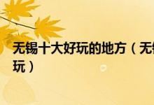 无锡十大好玩的地方（无锡有什么好玩的景点无锡哪里最好玩）