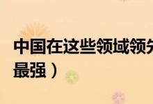 中国在这些领域领先世界（中国哪些领域世界最强）