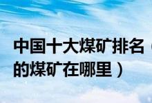 中国十大煤矿排名（中国煤矿排行榜中国最大的煤矿在哪里）