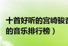 十首好听的宫崎骏音乐推荐（宫崎骏动漫好听的音乐排行榜）