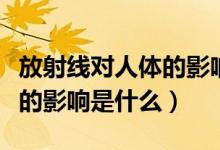 放射线对人体的影响多久消失（放射线对人体的影响是什么）