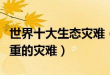 世界十大生态灾难（人类造成的生态灾难最严重的灾难）