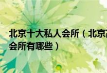 北京十大私人会所（北京高端私密会所排行北京有名的顶级会所有哪些）