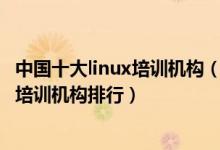 中国十大linux培训机构（linux培训机构哪家好linux嵌入式培训机构排行）