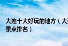 大连十大好玩的地方（大连最好玩的地方有哪些大连好玩的景点排名）