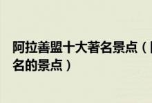 阿拉善盟十大著名景点（阿拉善盟著名旅游景点阿拉善盟有名的景点）