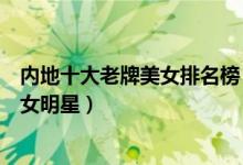 内地十大老牌美女排名榜（中国内地最美女明星大陆十大美女明星）
