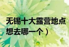 无锡十大露营地点（无锡适合露营的地方你最想去哪一个）