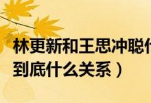 林更新和王思冲聪什么关系（林更新和王思聪到底什么关系）